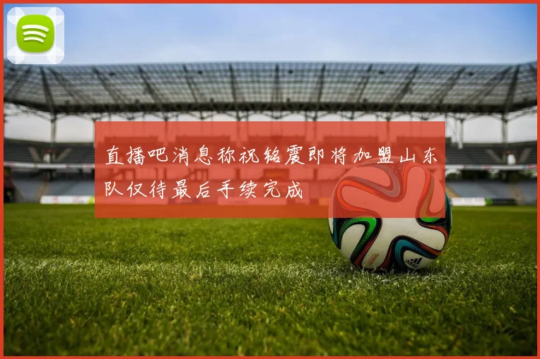 直播吧消息称祝铭震即将加盟山东队仅待最后手续完成