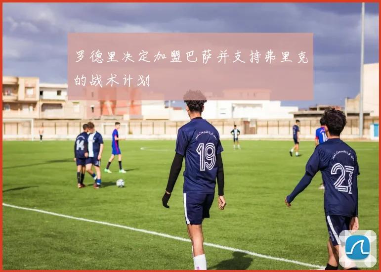 罗德里决定加盟巴萨并支持弗里克的战术计划