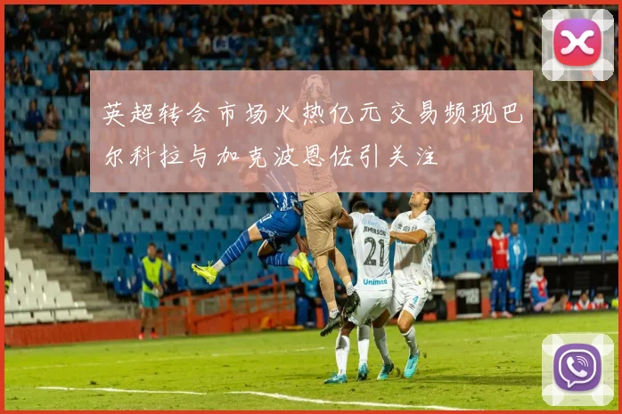 英超转会市场火热亿元交易频现巴尔科拉与加克波恩佐引关注