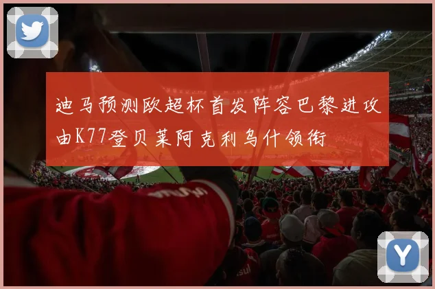 迪马预测欧超杯首发阵容巴黎进攻由K77登贝莱阿克利乌什领衔
