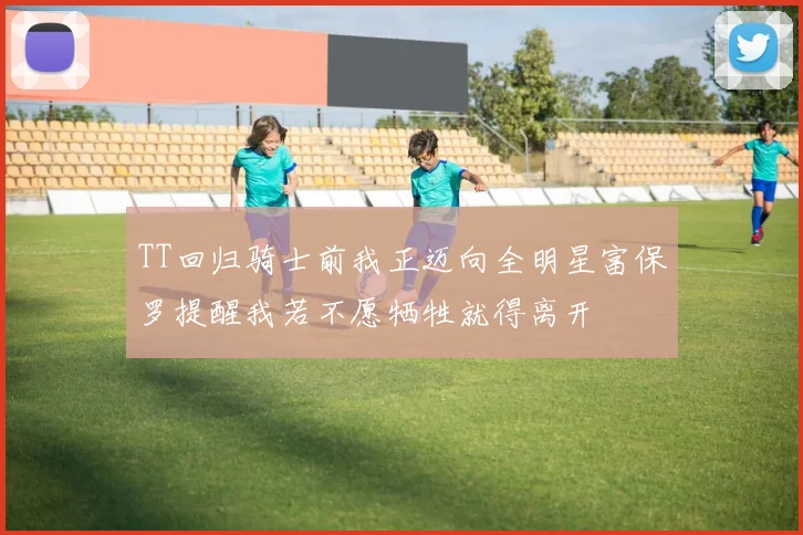 TT回归骑士前我正迈向全明星富保罗提醒我若不愿牺牲就得离开
