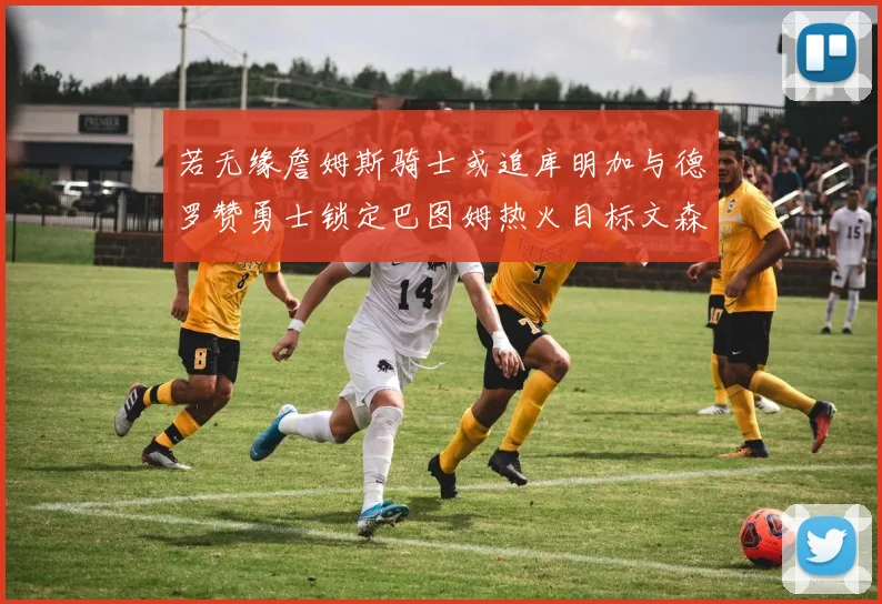 若无缘詹姆斯骑士或追库明加与德罗赞勇士锁定巴图姆热火目标文森特