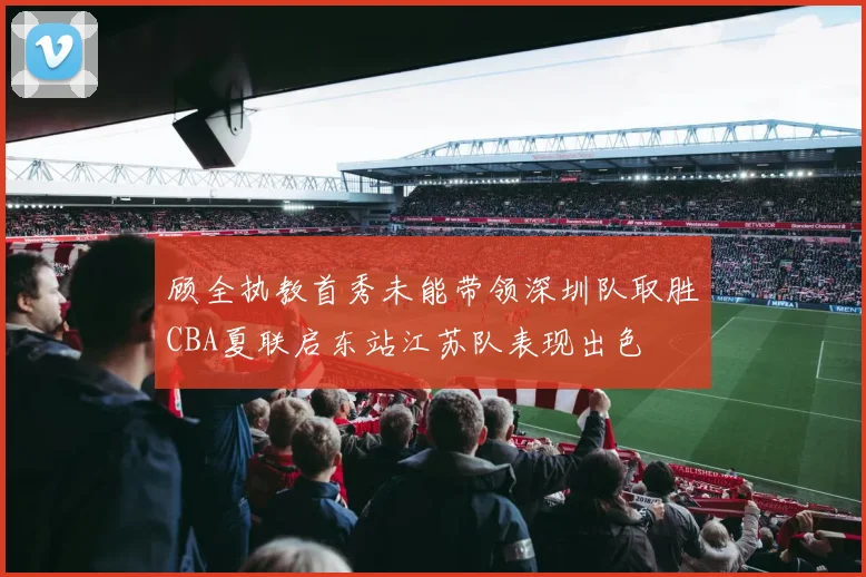 顾全执教首秀未能带领深圳队取胜CBA夏联启东站江苏队表现出色
