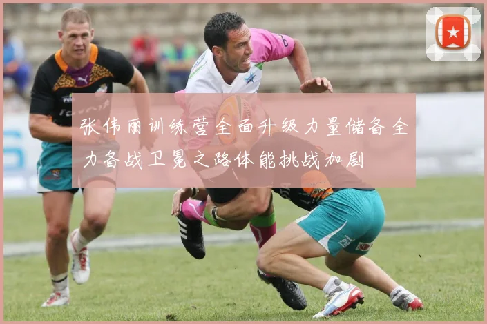 张伟丽训练营全面升级力量储备全力备战卫冕之路体能挑战加剧